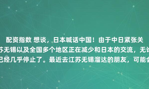 配资指数 想谈，日本喊话中国！由于中日紧张关系进一步升温，目前江苏无锡以及全国多个地区正在减少和日本的交流，无论是官方还是民间，都已经几乎停止了。最近去江苏无锡溜达的朋友，可能会碰上个挺有意思的场景，那条曾挤满打卡人群的日本风情街，这阵子正忙着脚手架上上下下。原本满街的日式灯笼被悄悄扯下，取...