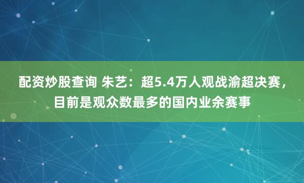 配资炒股查询 朱艺：超5.4万人观战渝超决赛，目前是观众数最多的国内业余赛事