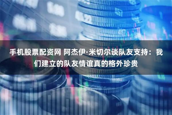 手机股票配资网 阿杰伊·米切尔谈队友支持：我们建立的队友情谊真的格外珍贵