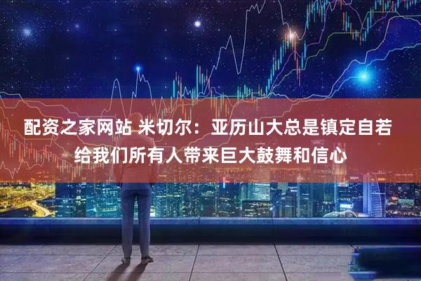配资之家网站 米切尔：亚历山大总是镇定自若 给我们所有人带来巨大鼓舞和信心