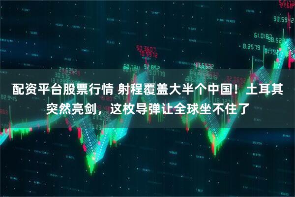 配资平台股票行情 射程覆盖大半个中国！土耳其突然亮剑，这枚导弹让全球坐不住了