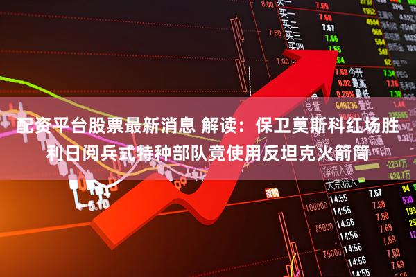 配资平台股票最新消息 解读：保卫莫斯科红场胜利日阅兵式特种部队竟使用反坦克火箭筒