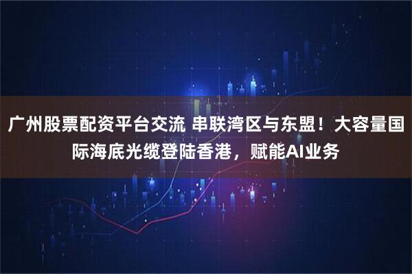 广州股票配资平台交流 串联湾区与东盟！大容量国际海底光缆登陆香港，赋能AI业务