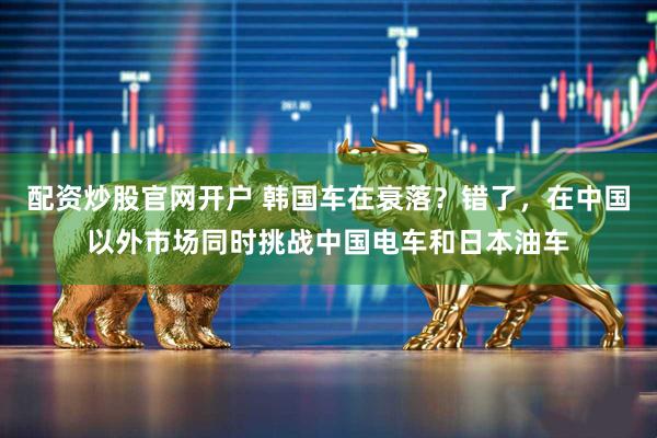 配资炒股官网开户 韩国车在衰落？错了，在中国以外市场同时挑战中国电车和日本油车