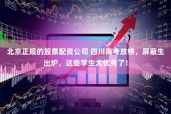 北京正规的股票配资公司 四川高考放榜，屏蔽生出炉，这些学生太优秀了！