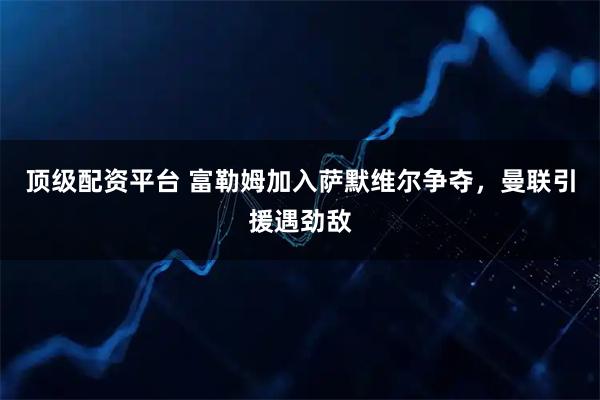 顶级配资平台 富勒姆加入萨默维尔争夺，曼联引援遇劲敌