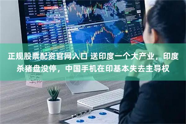 正规股票配资官网入口 送印度一个大产业,印度杀猪盘没停,中国手机在印基本失去主导权