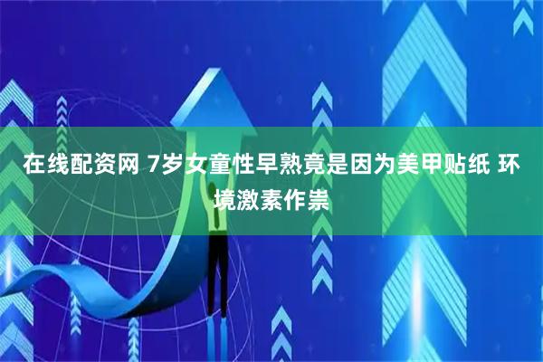 在线配资网 7岁女童性早熟竟是因为美甲贴纸 环境激素作祟