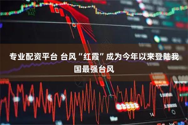 专业配资平台 台风“红霞”成为今年以来登陆我国最强台风