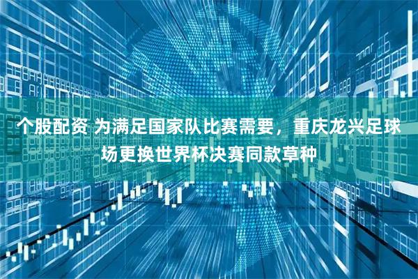个股配资 为满足国家队比赛需要，重庆龙兴足球场更换世界杯决赛同款草种