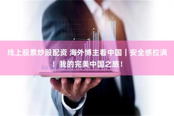 线上股票炒股配资 海外博主看中国｜安全感拉满！我的完美中国之旅！
