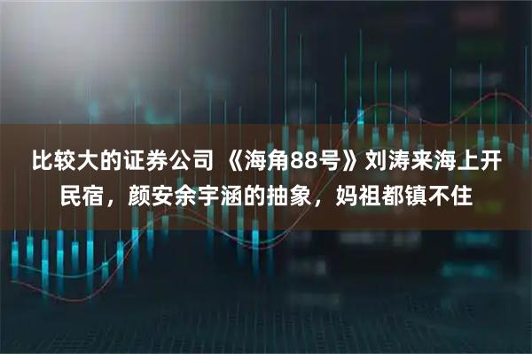 比较大的证券公司 《海角88号》刘涛来海上开民宿，颜安余宇涵的抽象，妈祖都镇不住