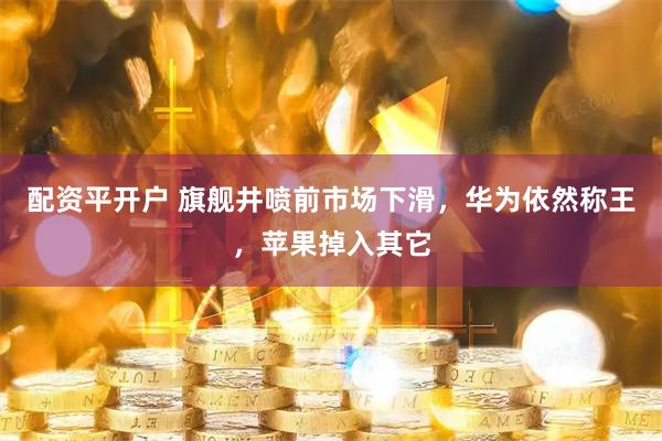 配资平开户 旗舰井喷前市场下滑，华为依然称王，苹果掉入其它