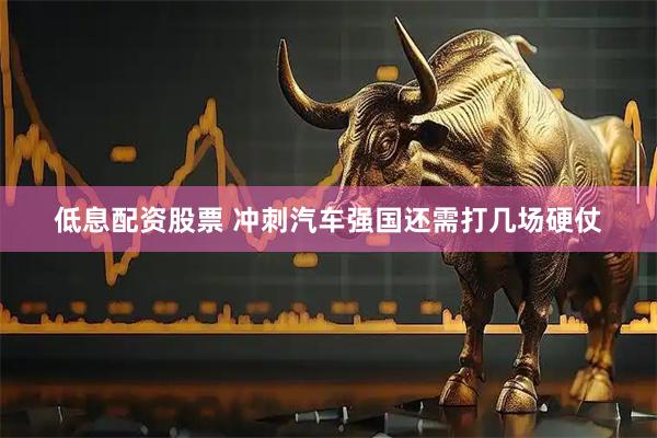 低息配资股票 冲刺汽车强国还需打几场硬仗