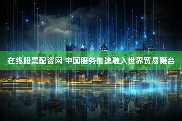 在线股票配资网 中国服务加速融入世界贸易舞台